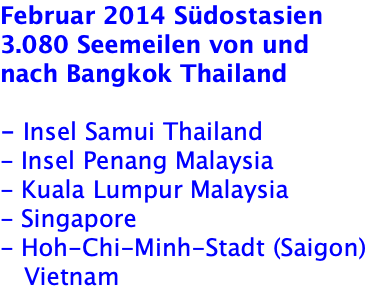 Februar 2014 Südostasien  3.080 Seemeilen von und nach Bangkok Thailand  - Insel Samui Thailand - Insel Penang Malaysia - Kuala Lumpur Malaysia - Singapore - Hoh-Chi-Minh-Stadt (Saigon)    Vietnam